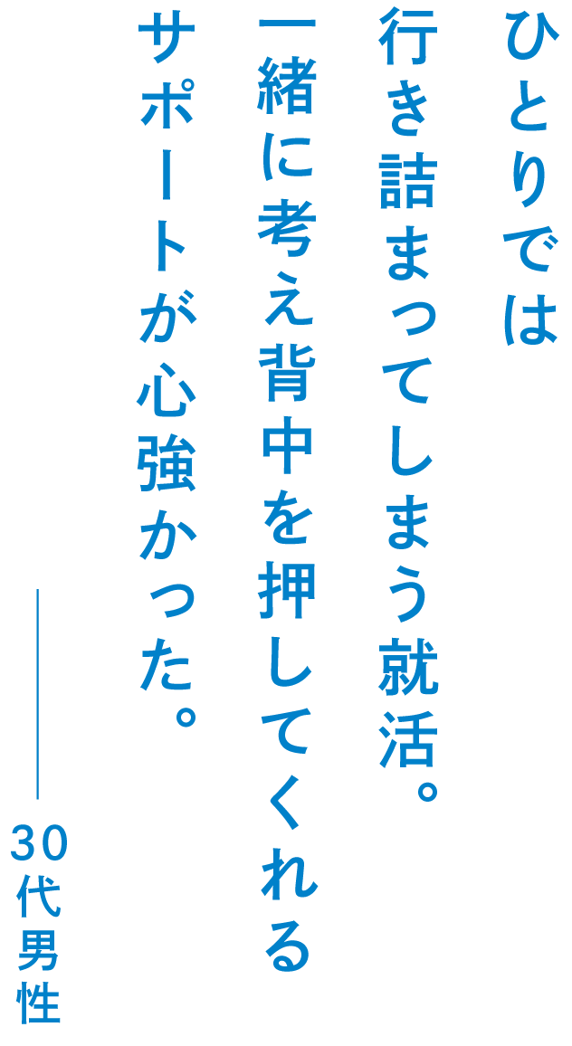 ひとりでは行き詰まってしまう就活。一緒に考え背中を押してくれるサポートが心強かった。30代男性